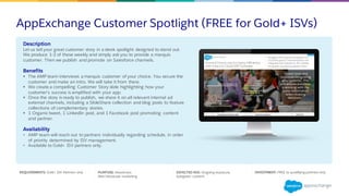AppExchange Customer Spotlight (FREE for Gold+ ISVs)
REQUIREMENTS: Gold+ ISV Partners only PURPOSE: Awareness
Peer/Advocate marketing
EXPECTED ROI: Ongoing exposure;
Evergreen content
INVESTMENT: FREE to qualifying partners only
Description
Let us tell your great customer story in a sleek spotlight designed to stand out.
We produce 1-2 of these weekly and simply ask you to provide a marquis
customer. Then we publish and promote on Salesforce channels.
Benefits
§ The AMP team interviews a marquis customer of your choice. You secure the
customer and make an intro. We will take it from there.
§ We create a compelling Customer Story slide highlighting how your
customer’s success is amplified with your app.
§ Once the story is ready to publish, we share it on all relevant internal ad
external channels, including a SlideShare collection and blog posts to feature
collections of complementary stories.
§ 1 Organic tweet, 1 LinkedIn post, and 1 Facebook post promoting content
and partner.
Availability
• AMP team will reach out to partners individually regarding schedule, in order
of priority determined by ISV management.
• Available to Gold+ ISV partners only.
 