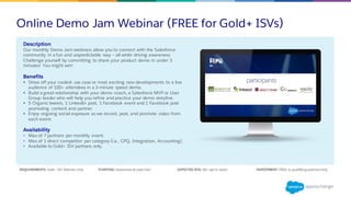 Online Demo Jam Webinar (FREE for Gold+ ISVs)
Description
Our monthly Demo Jam webinars allow you to connect with the Salesforce
community in a fun and unpredictable way – all while driving awareness.
Challenge yourself by committing to share your product demo in under 3
minutes! You might win!
Benefits
§ Show off your coolest use case or most exciting new developments to a live
audience of 100+ attendees in a 3-minute speed demo.
§ Build a great relationship with your demo coach, a Salesforce MVP or User
Group leader who will help you refine and practice your demo storyline.
§ 5 Organic tweets, 1 LinkedIn post, 1 Facebook event and 1 Facebook post
promoting content and partner.
§ Enjoy ongoing social exposure as we record, post, and promote video from
each event.
Availability
• Max of 7 partners per monthly event.
• Max of 1 direct competitor per category (i.e., CPQ, Integration, Accounting).
• Available to Gold+ ISV partners only.
REQUIREMENTS: Gold+ ISV Partners only PURPOSE: Awareness & Lead Gen EXPECTED ROI: 60+ opt-in leads INVESTMENT: FREE to qualifying partners only
 