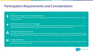 Participation Requirements and Considerations
Revenue-sharing ISVor Consulting Partner
Since inventory and resources arescarce, welimit program participation to partners currently enrolled in oneof our revenue-
sharing programs.
Customer Reviews with a 4+ Average
Since AppExchange is such a great source of peer insight, customers typically look atreviews before they take action. For us,
promoting apps thatcustomers love is a matter of trust. Required quantity of reviews varies by program.
Strong Contextual Relevance
Top-notch marketing requires maniacal focus on super-relevant messaging to our targetaudience, so we’ll always look for the
best message and partner fit within campaigns, promotions, and content. When in doubt, we’ll consultreviews and our MVPs.
Category Balance
We always aim for a balanceof options that representthediversity of apps within key categories, so welimitquantity of direct
competitors within certain packages.
 