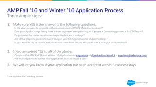 AMP Fall ’16 and Winter ’16 Application Process
1. Make sure YES is the answer to the following questions:
Is the app you want to promote in the revenue-sharing ISV/OEM partner program?*
Does your AppExchange listing have a 4-star or greater average rating, or if you are a Consulting partner, a 9+ CSAT score?
Do you meet the review requirements specified for each package?
Are all the graphics, screenshots and copy on your listing professional and compelling?
Is your team ready to receive, sell and service leads from around the world with a heavy US concentration?
2. If you answered YES to all of the above:
Complete the AMP Fall ’16 and Winter ’16 Application via e-signature or download and email it to ampteam@salesforce.com.
We encourage you to submit your application ASAP to secure a spot.
3. We will let you know if your application has been accepted within 5 business days.
​* Not applicable for Consulting partners
​Three simple steps:
 