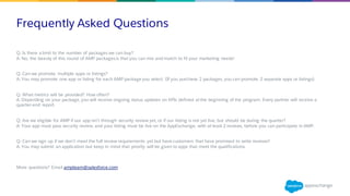 Frequently Asked Questions
​Q: Is there a limit to the number of packages we can buy?
A: No, the beauty of this round of AMP packagesis that you can mix and match to fit your marketing needs!
Q: Can we promote multiple apps or listings?
A: You may promote one app or listing for each AMP package you select. (If you purchase 2 packages, you can promote 2 separate apps or listings).
Q: What metrics will be provided? How often?
A: Depending on your package, you will receive ongoing status updates on KPIs defined atthe beginning of the program. Every partner will receive a
quarter-end report.
Q: Are we eligible for AMP if our app isn’t through security review yet, or if our listing is not yet live, but should be during the quarter?
A: Your app must pass security review, and your listing must be live on the AppExchange, with at least 2 reviews, before you can participate in AMP.
Q: Can we sign up if we don’t meet the full review requirements yet but have customers that have promised to write reviews?
A: You may submit an application but keep in mind that priority will be given to apps that meet the qualifications.
​More questions? Email ampteam@salesforce.com
 