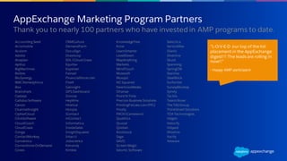 “L-O-V-E-D our top of the list
placement in the AppExchange
digest!!! The leads are rolling in
now!!”
- Happy AMP participant
AppExchange Marketing Program Partners
​Thank you to nearly 100 partners who have invested in AMP programs to date.
Accounting Seed
Acromobile
Acxiom
Adobe
Anaplan
Apttus
BigMachines
Bizible
BluSynergy
BMCRemedyforce
Box
Brainshark
Cadalys
Callidus Software
Canon
ChannelInsight
CipherCloud
ClickSoftware
CloudCoach
CloudCraze
Conga
ContactMonkey
Conversica
Cornerstone OnDemand
Coveo
CRMCulture
DemandFarm
DocuSign
Drawloop
EDL/Cloud Craze
Equifax
Experian
Fairsail
FinancialForce.com
Five9
Gainsight
GPS Dashboard
Groove
HeyWire
HireVue
Hoopla
iContact
inContact
Informatica
InsideSales
InsightSquared
Intacct
Jobscience
Kenandy
Kimble
KnowledgeTree
Krow
LearnSmarter
LevelEleven
MapAnything
Marketo
MindTouch
Mulesoft
Musqot
NCSquared
NewVoiceMedia
Ohanae
Point N Time
Precisio Business Solutions
PrintingForLess.com(PFL)
Prodly
PROS (Cameleon)
Qualtrics
Quosal
Qvidian
Rootstock
Sage
SAVO
Screen-Magic
Seismic Software
Selectica
ServiceMax
Silanis
Silverline
Skuid
Spanning
SpringCM
Stantive
SteelBrick
Surfwriter
SurveyMonkey
Synety
Tactile
Talent Rover
The TAS Group
ThinkSmart Solutions
TOA Technologies
Valgen
Velocify
Vidyard
Wizeline
Xactly
Yesware
 