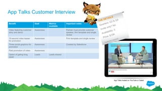 App Talks Customer Interview
Benefit Goal Metrics
available
Important notes
Video featuring customer
story and demo
Awareness Partner must provide customer
speaker, firm template and single
review
15-second video teaser
for promotion
Awareness Firm template and single review
Three social graphics for
promotion
Awareness Created by Salesforce
Paid promotion of video Awareness
Option of gating long
asset on Salesforce
landing page
Leads Leads shared
App Talks hosted on YouTube or Gated
THE DETAILS
Quarters: Q3 & Q4
Invite only? No
Availability: 3
Price: $15K
*customer required
 