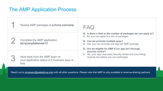 The AMP Application Process
Q: Is there a limit to the number of packages we can apply to?
A: No, you can apply to a mix of packages.
Q: Can we promote multiple apps?
A: Yes, you can promote one app per AMP package.
Q. Are we eligible for AMP if our app isn’t through
security review?
A: No, your app must pass security review and your listing
must be live before you can participate.
Reach out to ampteam@salesforce.com with all other questions. Please note that AMP is only available to revenue-sharing partners.
Review AMP packages at p.force.com/amp
Complete the AMP application:
bit.ly/ampfallwinter17
Hear back from the AMP team on
your application status in 5 business days or
less
1
2
3
FAQ
 