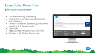 Learn During Power Hour
p.force.com/powerhour
● Live webinar every Wednesday
● Insights and inspiration around marketing
with Salesforce
● Features Salesforce speakers, guest partner
speakers, and thought leaders
● Open Q&A
● AppExchange listing reviews each week
● Register in the Partner Community
 