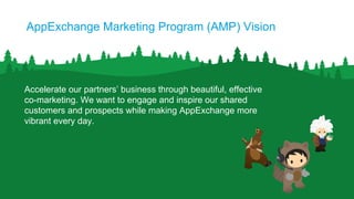 AppExchange Marketing Program (AMP) Vision
Accelerate our partners’ business through beautiful, effective
co-marketing. We want to engage and inspire our shared
customers and prospects while making AppExchange more
vibrant every day.
 