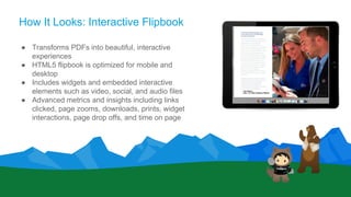 How It Looks: Interactive Flipbook
● Transforms PDFs into beautiful, interactive
experiences
● HTML5 flipbook is optimized for mobile and
desktop
● Includes widgets and embedded interactive
elements such as video, social, and audio files
● Advanced metrics and insights including links
clicked, page zooms, downloads, prints, widget
interactions, page drop offs, and time on page
 