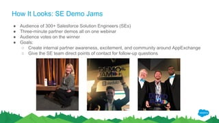How It Looks: SE Demo Jams
● Audience of 300+ Salesforce Solution Engineers (SEs)
● Three-minute partner demos all on one webinar
● Audience votes on the winner
● Goals:
○ Create internal partner awareness, excitement, and community around AppExchange
○ Give the SE team direct points of contact for follow-up questions
 