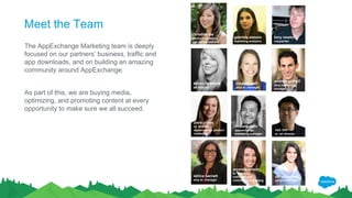 Meet the Team
The AppExchange Marketing team is deeply
focused on our partners’ business, traffic and
app downloads, and on building an amazing
community around AppExchange.
As part of this, we are buying media,
optimizing, and promoting content at every
opportunity to make sure we all succeed.
devon fenimore
art director
josie chiles
sr. director,
appexchange product
marketing
latrice barnett
amp sr. manager
amanda nelson
sr. manager,
customer and
community marketing
ron lim
sr. art director
miriam rattes
project manager
howard chen
appexchange
marketing manager
clayelle wolf
amp sr. manager
andrew gothelf
amp marketing
manager
tony newton
copywriter
gabriela alessio
marketing analytics
christine lee
title
miriam rattes
project manager
christine lee
product marketing
and review analyst
 