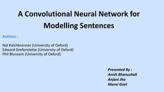 A Convolutional Neural Network for
Modelling Sentences
Presented By :
Anish Bhanushali
Anjani Jha
Mansi Goel
Authors :
Nal Kalchbrenner (University of Oxford)
Edward Grefenstette (University of Oxford)
Phil Blunsom (University of Oxford)
 