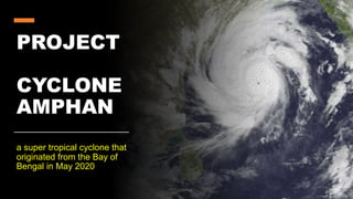 PROJECT
CYCLONE
AMPHAN
a super tropical cyclone that
originated from the Bay of
Bengal in May 2020
 