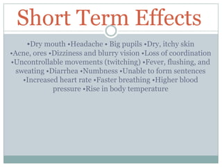 Short Term Effects
•Dry mouth •Headache • Big pupils •Dry, itchy skin
•Acne, ores •Dizziness and blurry vision •Loss of coordination
•Uncontrollable movements (twitching) •Fever, flushing, and
sweating •Diarrhea •Numbness •Unable to form sentences
•Increased heart rate •Faster breathing •Higher blood
pressure •Rise in body temperature
 