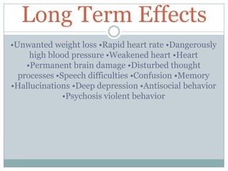 Long Term Effects
•Unwanted weight loss •Rapid heart rate •Dangerously
high blood pressure •Weakened heart •Heart
•Permanent brain damage •Disturbed thought
processes •Speech difficulties •Confusion •Memory
•Hallucinations •Deep depression •Antisocial behavior
•Psychosis violent behavior
 