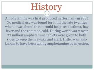 History
Amphetamine was first produced in Germany in 1887.
No medical use was found for it till the late twenties
when it was found that it could help treat asthma, hay
fever and the common cold. During world war 2 over
72 million amphetamine tablets were given to both
sides to keep them awake and alert. Hitler was also
known to have been taking amphetamine by injection.
 