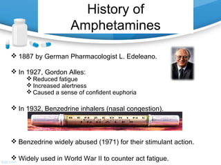History of
Amphetamines
 1887 by German Pharmacologist L. Edeleano.
 In 1927, Gordon Alles:
 Reduced fatigue
 Increased alertness
 Caused a sense of confident euphoria
 In 1932, Benzedrine inhalers (nasal congestion).
 Benzedrine widely abused (1971) for their stimulant action.
 Widely used in World War II to counter act fatigue.
 