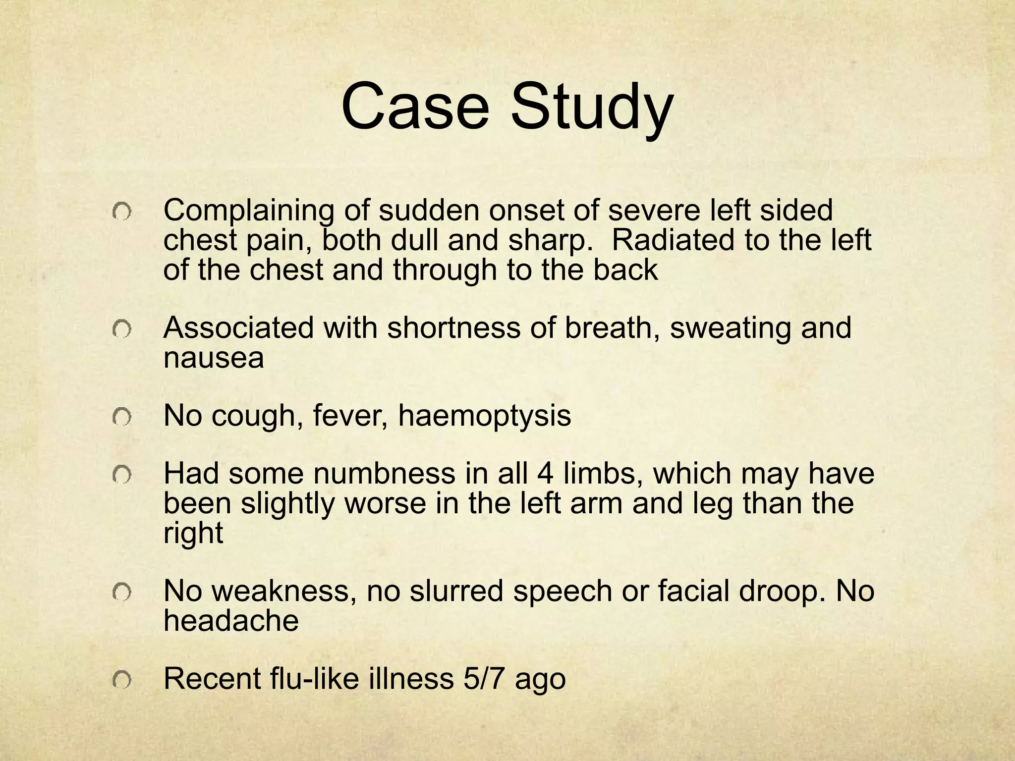 Case Study
Complaining of sudden onset of severe left sided
chest pain, both dull and sharp. Radiated to the left
of the chest and through to the back
Associated with shortness of breath, sweating and
nausea
No cough, fever, haemoptysis
Had some numbness in all 4 limbs, which may have
been slightly worse in the left arm and leg than the
right
No weakness, no slurred speech or facial droop. No
headache
Recent flu-like illness 5/7 ago
 