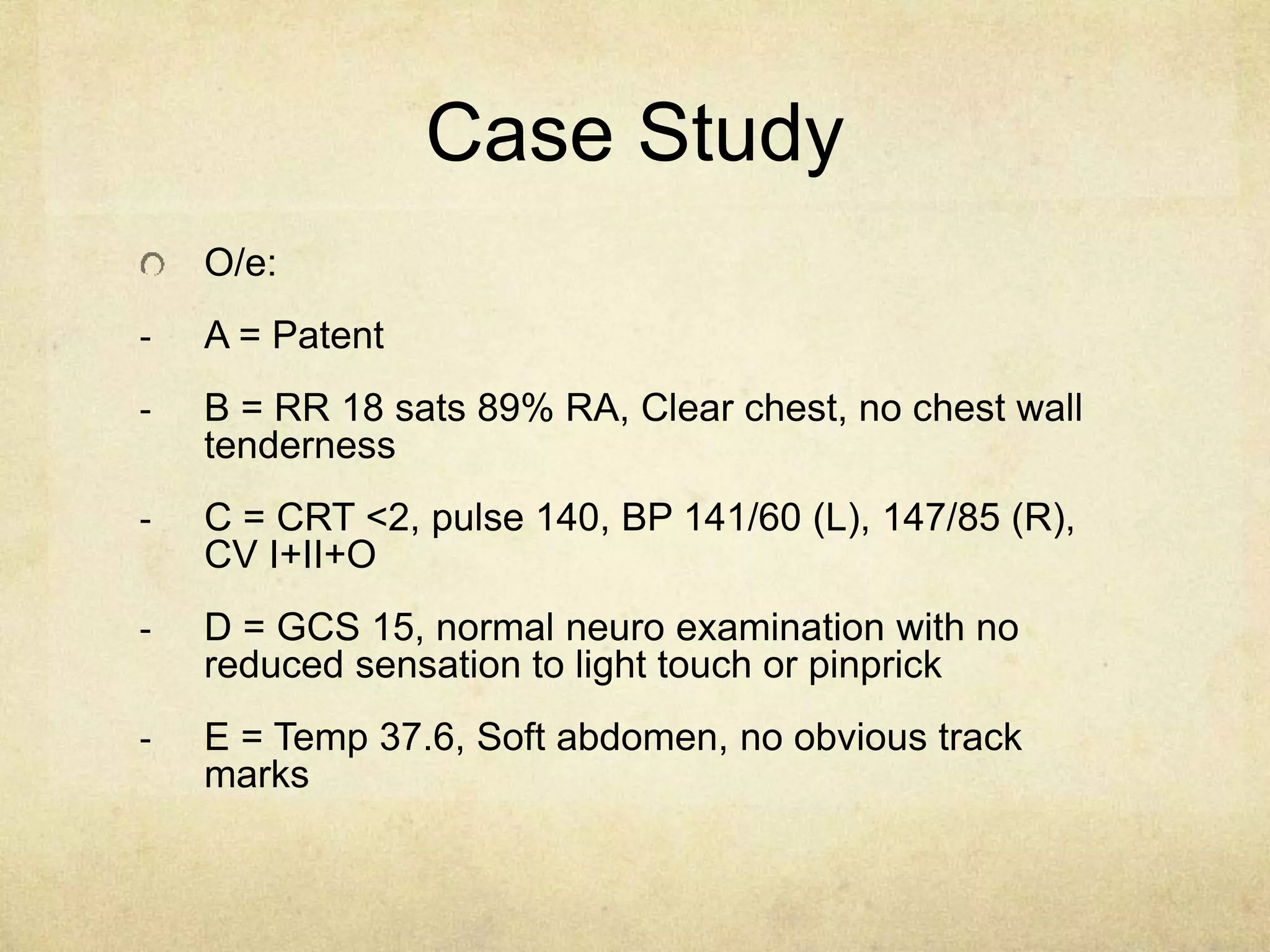 Case Study
O/e:
- A = Patent
- B = RR 18 sats 89% RA, Clear chest, no chest wall
tenderness
- C = CRT <2, pulse 140, BP 141/60 (L), 147/85 (R),
CV I+II+O
- D = GCS 15, normal neuro examination with no
reduced sensation to light touch or pinprick
- E = Temp 37.6, Soft abdomen, no obvious track
marks
 