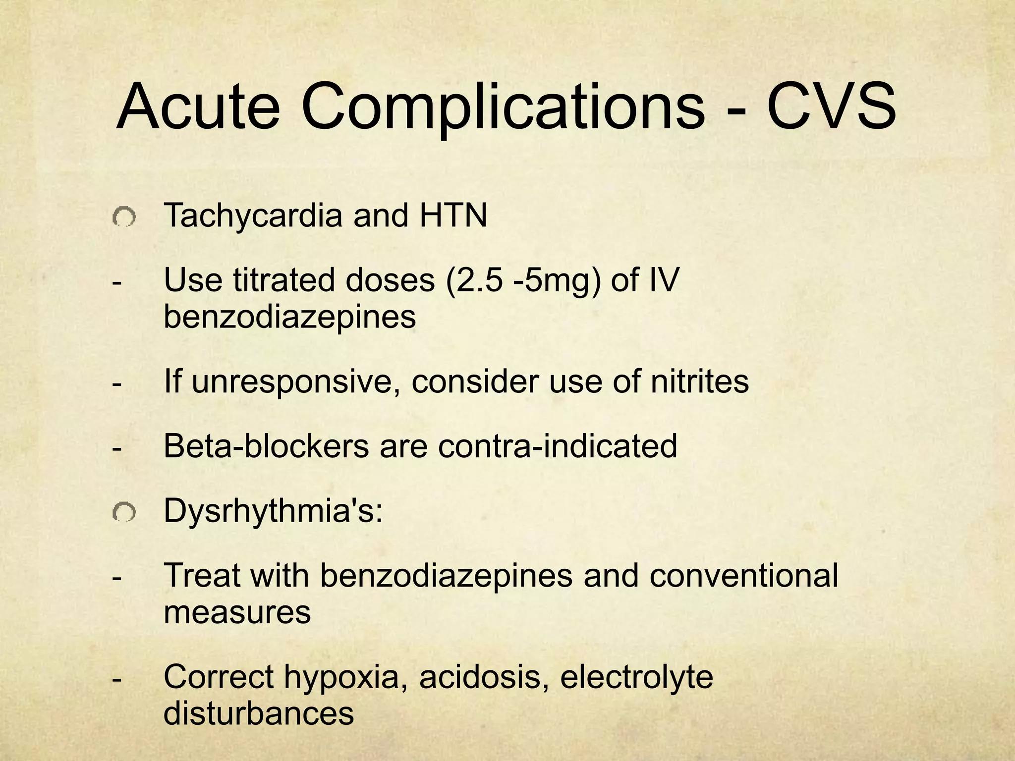 Acute Complications - CVS
Tachycardia and HTN
- Use titrated doses (2.5 -5mg) of IV
benzodiazepines
- If unresponsive, consider use of nitrites
- Beta-blockers are contra-indicated
Dysrhythmia's:
- Treat with benzodiazepines and conventional
measures
- Correct hypoxia, acidosis, electrolyte
disturbances
 