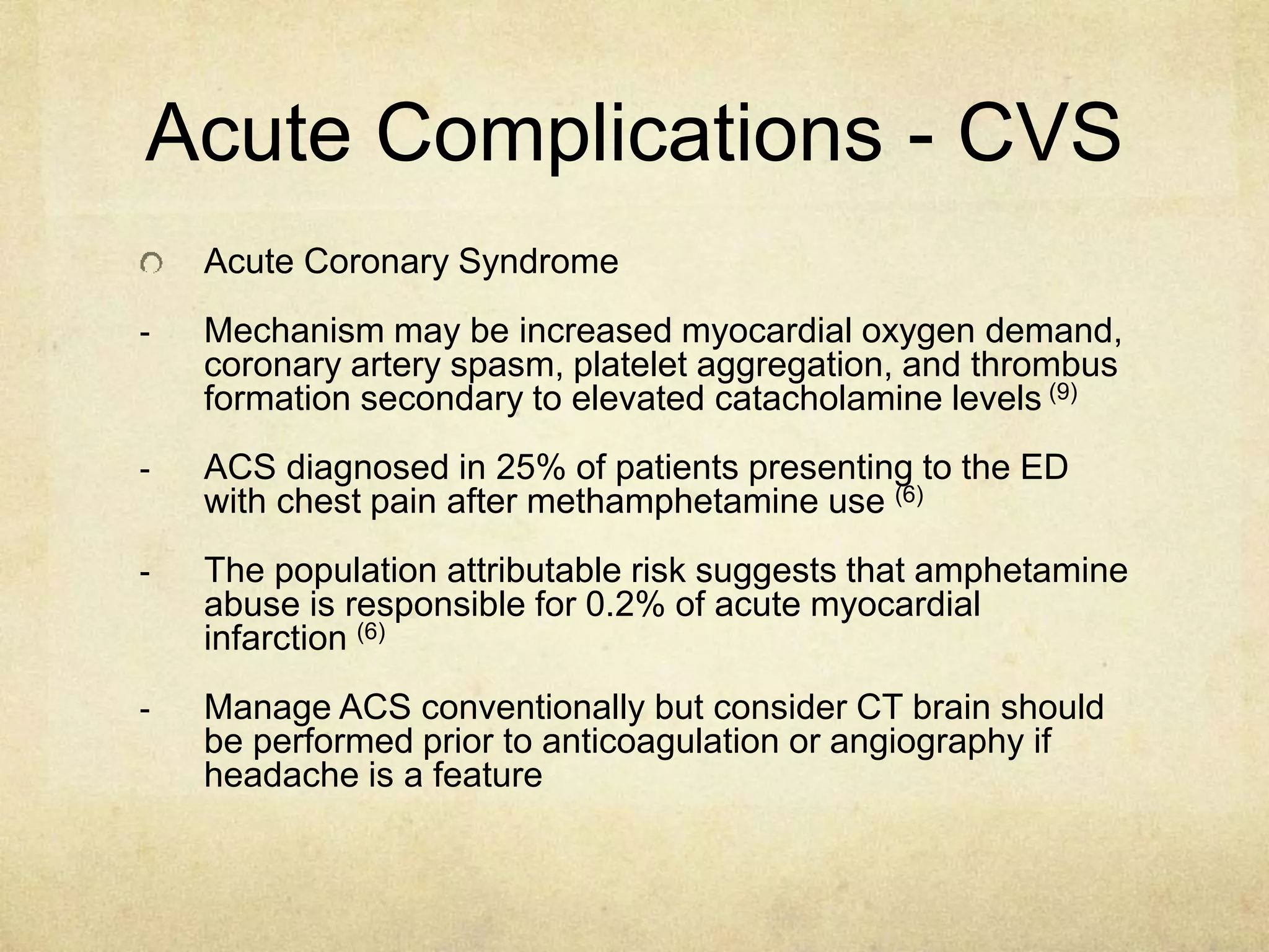 Acute Complications - CVS
Acute Coronary Syndrome
- Mechanism may be increased myocardial oxygen demand,
coronary artery spasm, platelet aggregation, and thrombus
formation secondary to elevated catacholamine levels (9)
- ACS diagnosed in 25% of patients presenting to the ED
with chest pain after methamphetamine use (6)
- The population attributable risk suggests that amphetamine
abuse is responsible for 0.2% of acute myocardial
infarction (6)
- Manage ACS conventionally but consider CT brain should
be performed prior to anticoagulation or angiography if
headache is a feature
 