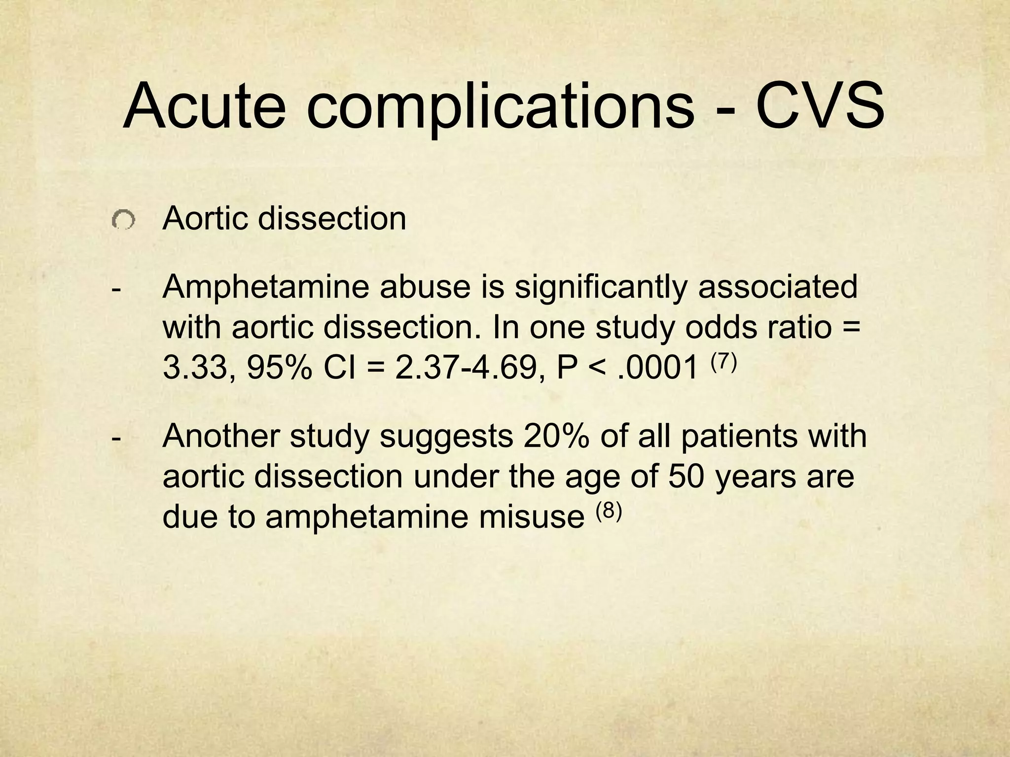 Acute complications - CVS
Aortic dissection
- Amphetamine abuse is significantly associated
with aortic dissection. In one study odds ratio =
3.33, 95% CI = 2.37-4.69, P < .0001 (7)
- Another study suggests 20% of all patients with
aortic dissection under the age of 50 years are
due to amphetamine misuse (8)
 