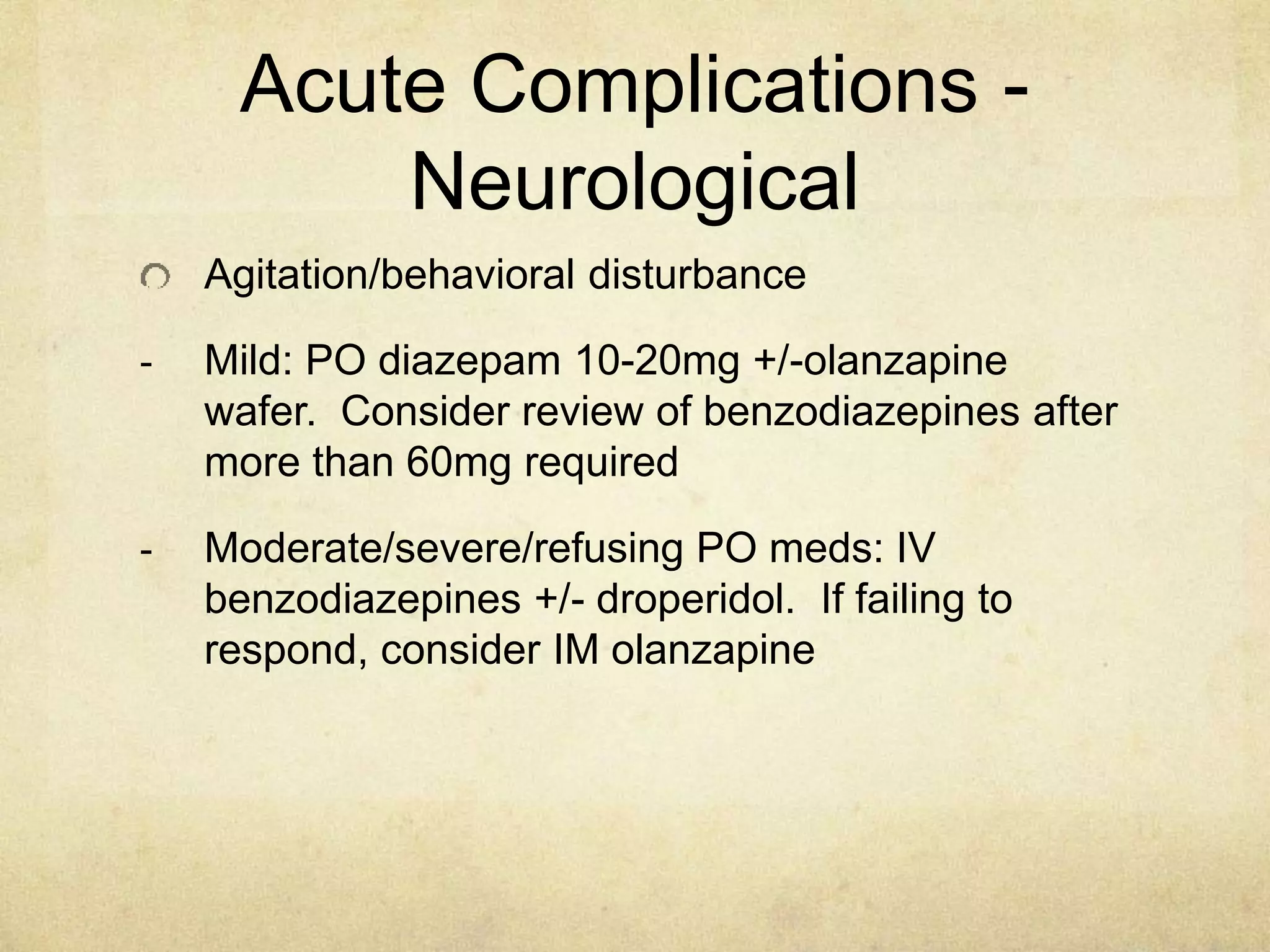 Acute Complications -
Neurological
Agitation/behavioral disturbance
- Mild: PO diazepam 10-20mg +/-olanzapine
wafer. Consider review of benzodiazepines after
more than 60mg required
- Moderate/severe/refusing PO meds: IV
benzodiazepines +/- droperidol. If failing to
respond, consider IM olanzapine
 