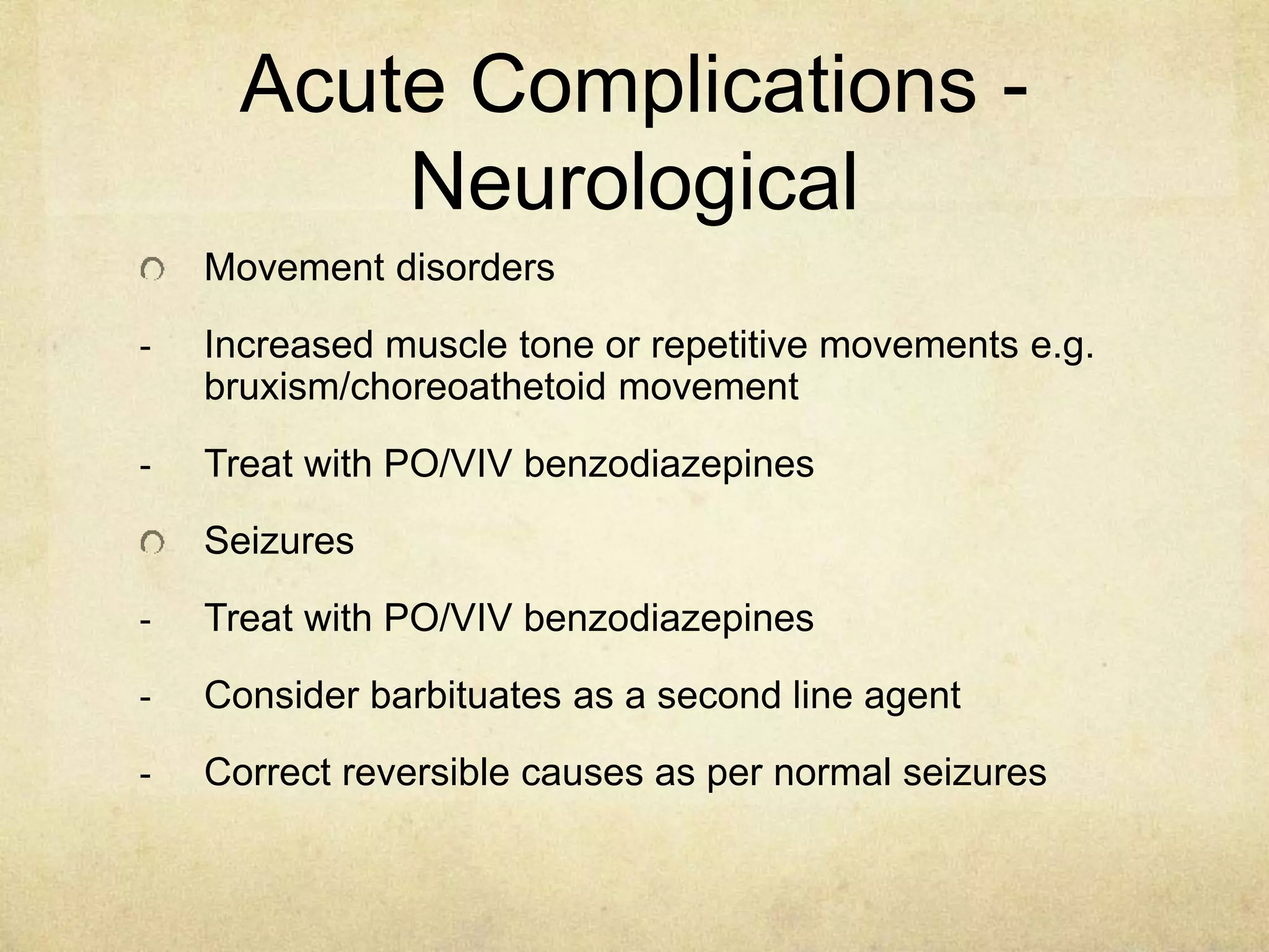 Acute Complications -
Neurological
Movement disorders
- Increased muscle tone or repetitive movements e.g.
bruxism/choreoathetoid movement
- Treat with PO/VIV benzodiazepines
Seizures
- Treat with PO/VIV benzodiazepines
- Consider barbituates as a second line agent
- Correct reversible causes as per normal seizures
 