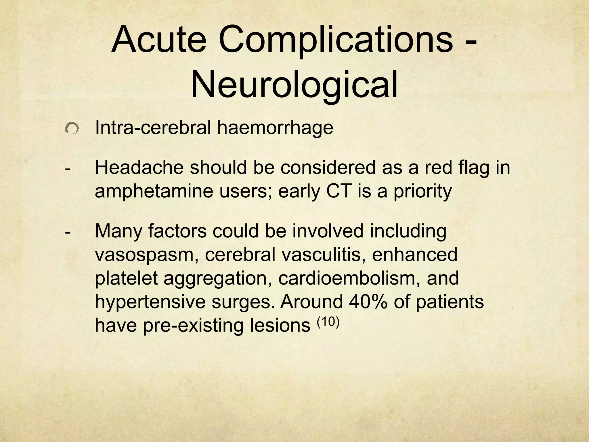 Acute Complications -
Neurological
Intra-cerebral haemorrhage
- Headache should be considered as a red flag in
amphetamine users; early CT is a priority
- Many factors could be involved including
vasospasm, cerebral vasculitis, enhanced
platelet aggregation, cardioembolism, and
hypertensive surges. Around 40% of patients
have pre-existing lesions (10)
 