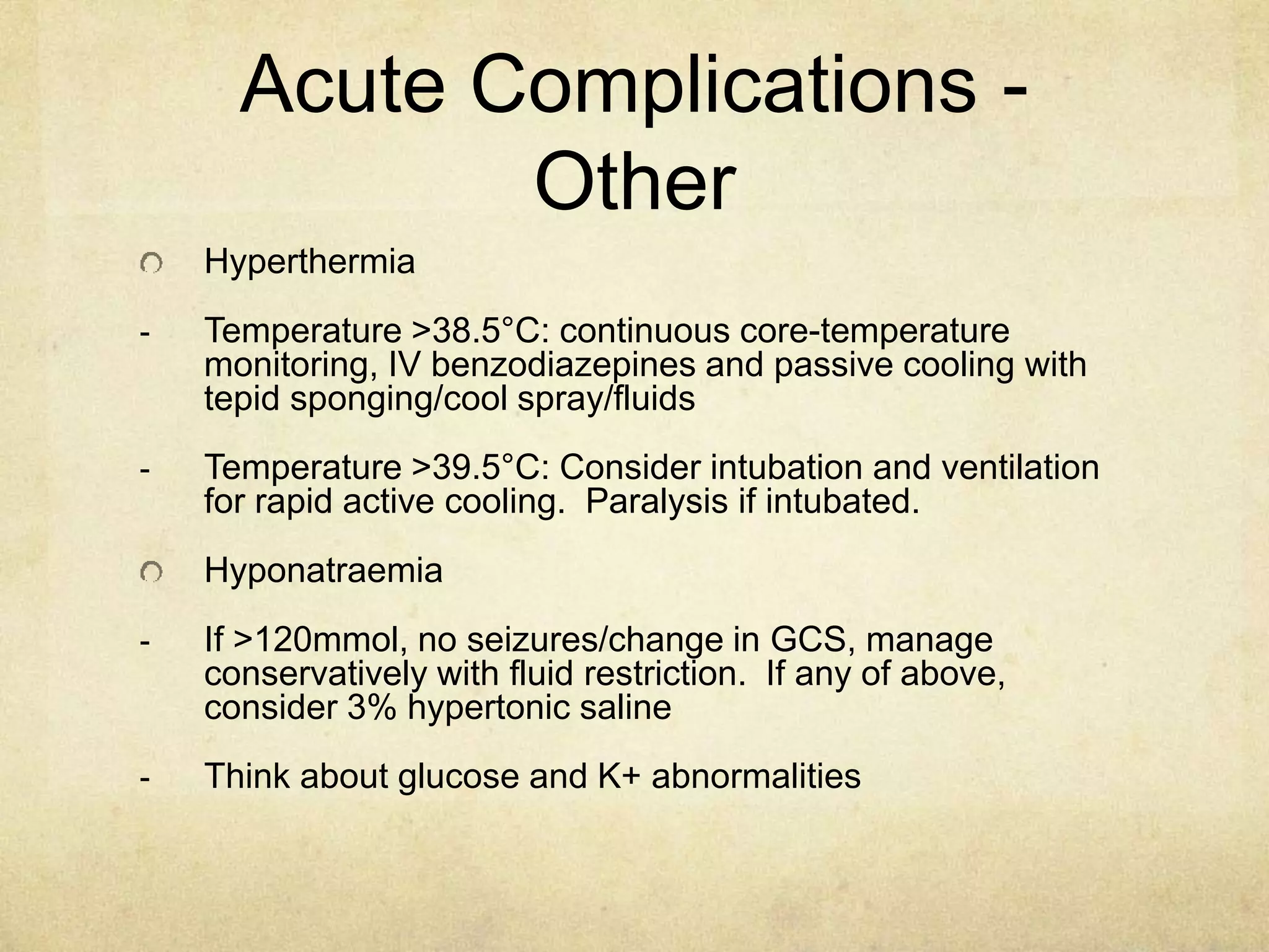 Acute Complications -
Other
Hyperthermia
- Temperature >38.5°C: continuous core-temperature
monitoring, IV benzodiazepines and passive cooling with
tepid sponging/cool spray/fluids
- Temperature >39.5°C: Consider intubation and ventilation
for rapid active cooling. Paralysis if intubated.
Hyponatraemia
- If >120mmol, no seizures/change in GCS, manage
conservatively with fluid restriction. If any of above,
consider 3% hypertonic saline
- Think about glucose and K+ abnormalities
 