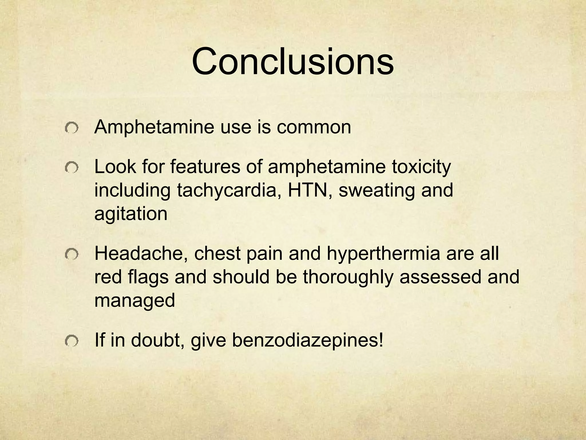 Conclusions
Amphetamine use is common
Look for features of amphetamine toxicity
including tachycardia, HTN, sweating and
agitation
Headache, chest pain and hyperthermia are all
red flags and should be thoroughly assessed and
managed
If in doubt, give benzodiazepines!
 