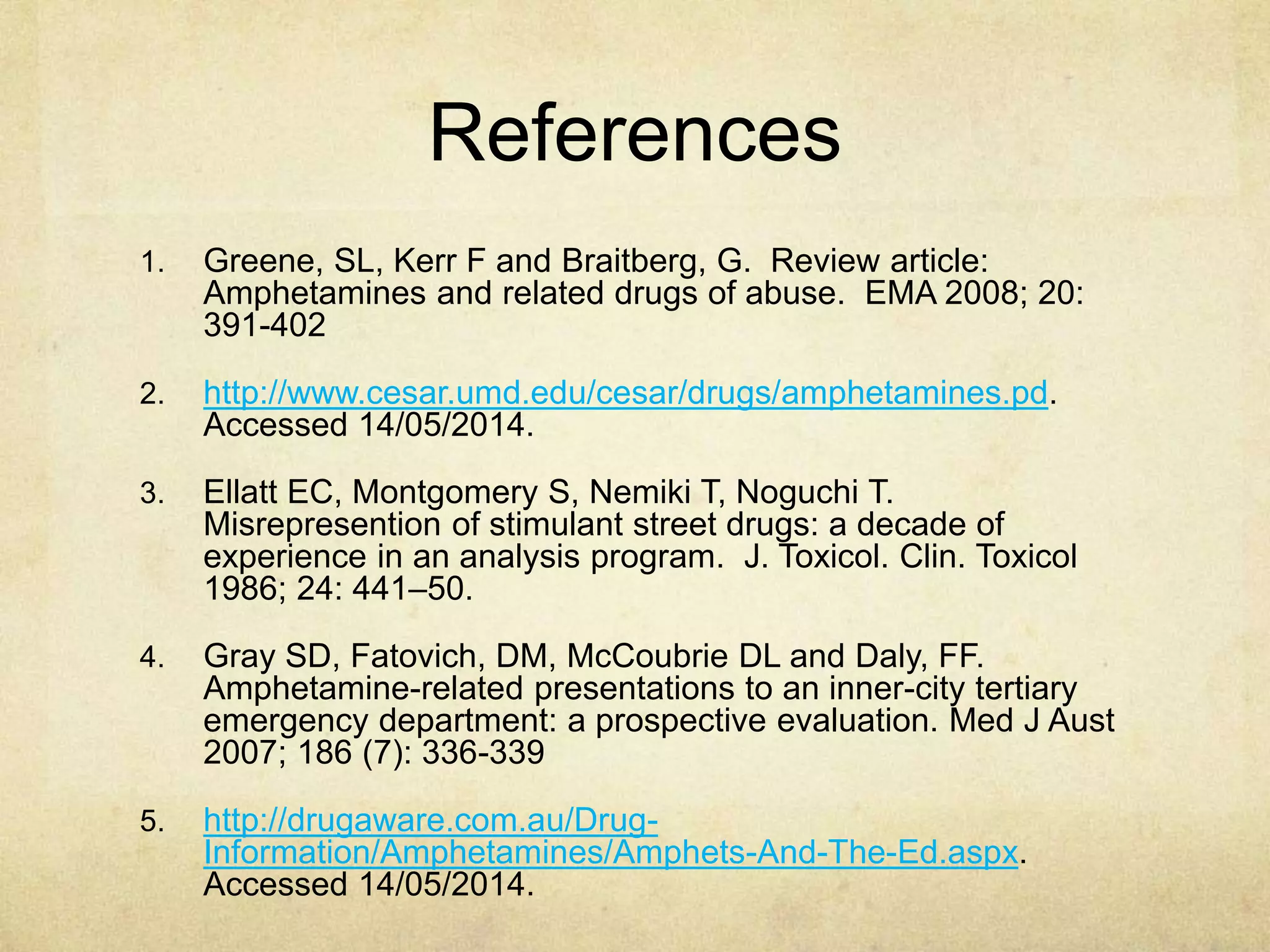 References
1. Greene, SL, Kerr F and Braitberg, G. Review article:
Amphetamines and related drugs of abuse. EMA 2008; 20:
391-402
2. http://www.cesar.umd.edu/cesar/drugs/amphetamines.pd.
Accessed 14/05/2014.
3. Ellatt EC, Montgomery S, Nemiki T, Noguchi T.
Misrepresention of stimulant street drugs: a decade of
experience in an analysis program. J. Toxicol. Clin. Toxicol
1986; 24: 441–50.
4. Gray SD, Fatovich, DM, McCoubrie DL and Daly, FF.
Amphetamine-related presentations to an inner-city tertiary
emergency department: a prospective evaluation. Med J Aust
2007; 186 (7): 336-339
5. http://drugaware.com.au/Drug-
Information/Amphetamines/Amphets-And-The-Ed.aspx.
Accessed 14/05/2014.
 