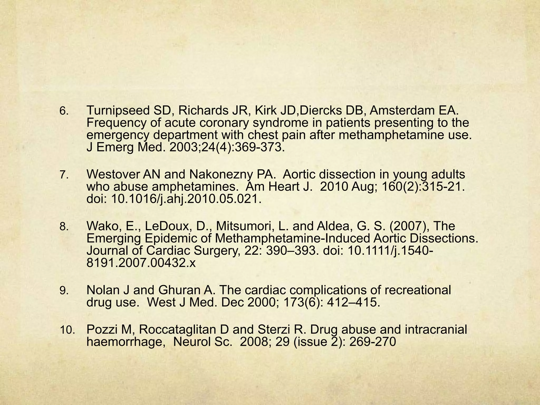 6. Turnipseed SD, Richards JR, Kirk JD,Diercks DB, Amsterdam EA.
Frequency of acute coronary syndrome in patients presenting to the
emergency department with chest pain after methamphetamine use.
J Emerg Med. 2003;24(4):369-373.
7. Westover AN and Nakonezny PA. Aortic dissection in young adults
who abuse amphetamines. Am Heart J. 2010 Aug; 160(2):315-21.
doi: 10.1016/j.ahj.2010.05.021.
8. Wako, E., LeDoux, D., Mitsumori, L. and Aldea, G. S. (2007), The
Emerging Epidemic of Methamphetamine-Induced Aortic Dissections.
Journal of Cardiac Surgery, 22: 390–393. doi: 10.1111/j.1540-
8191.2007.00432.x
9. Nolan J and Ghuran A. The cardiac complications of recreational
drug use. West J Med. Dec 2000; 173(6): 412–415.
10. Pozzi M, Roccataglitan D and Sterzi R. Drug abuse and intracranial
haemorrhage, Neurol Sc. 2008; 29 (issue 2): 269-270
 