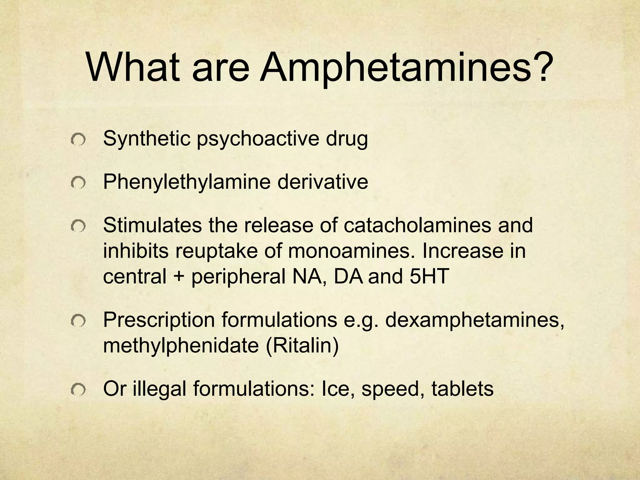 What are Amphetamines?
Synthetic psychoactive drug
Phenylethylamine derivative
Stimulates the release of catacholamines and
inhibits reuptake of monoamines. Increase in
central + peripheral NA, DA and 5HT
Prescription formulations e.g. dexamphetamines,
methylphenidate (Ritalin)
Or illegal formulations: Ice, speed, tablets
 