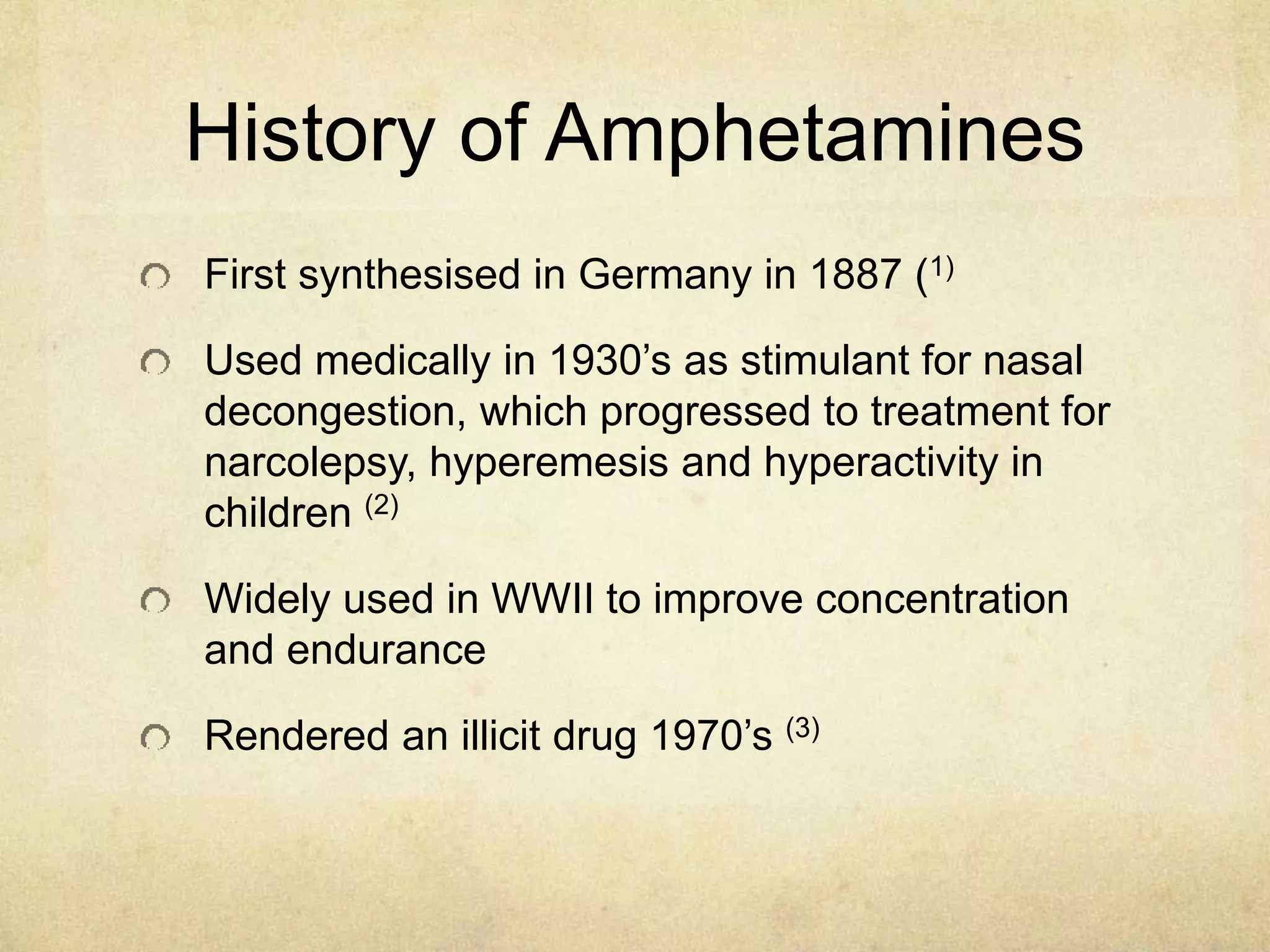 History of Amphetamines
First synthesised in Germany in 1887 (1)
Used medically in 1930’s as stimulant for nasal
decongestion, which progressed to treatment for
narcolepsy, hyperemesis and hyperactivity in
children (2)
Widely used in WWII to improve concentration
and endurance
Rendered an illicit drug 1970’s (3)
 
