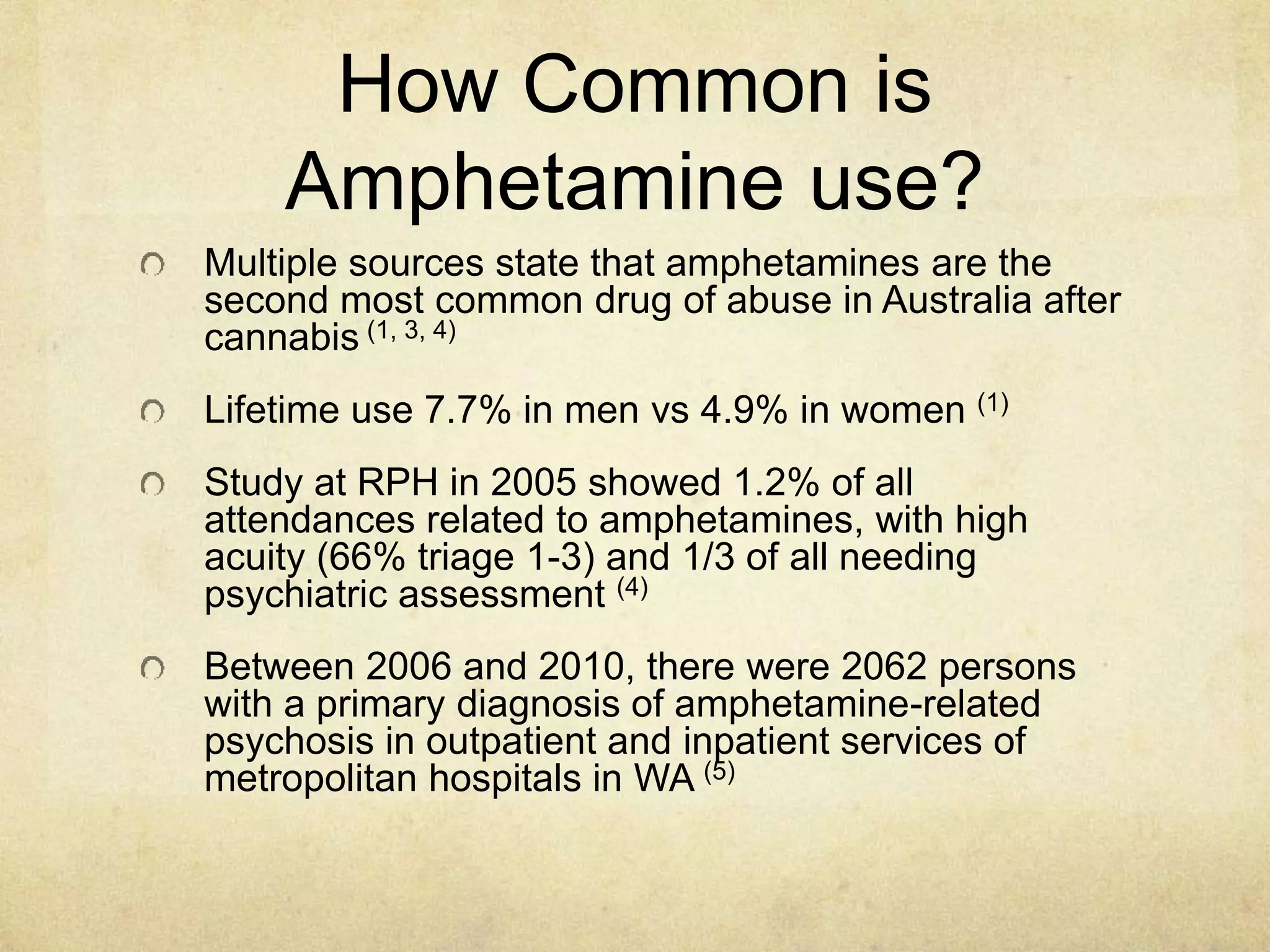 How Common is
Amphetamine use?
Multiple sources state that amphetamines are the
second most common drug of abuse in Australia after
cannabis (1, 3, 4)
Lifetime use 7.7% in men vs 4.9% in women (1)
Study at RPH in 2005 showed 1.2% of all
attendances related to amphetamines, with high
acuity (66% triage 1-3) and 1/3 of all needing
psychiatric assessment (4)
Between 2006 and 2010, there were 2062 persons
with a primary diagnosis of amphetamine-related
psychosis in outpatient and inpatient services of
metropolitan hospitals in WA (5)
 