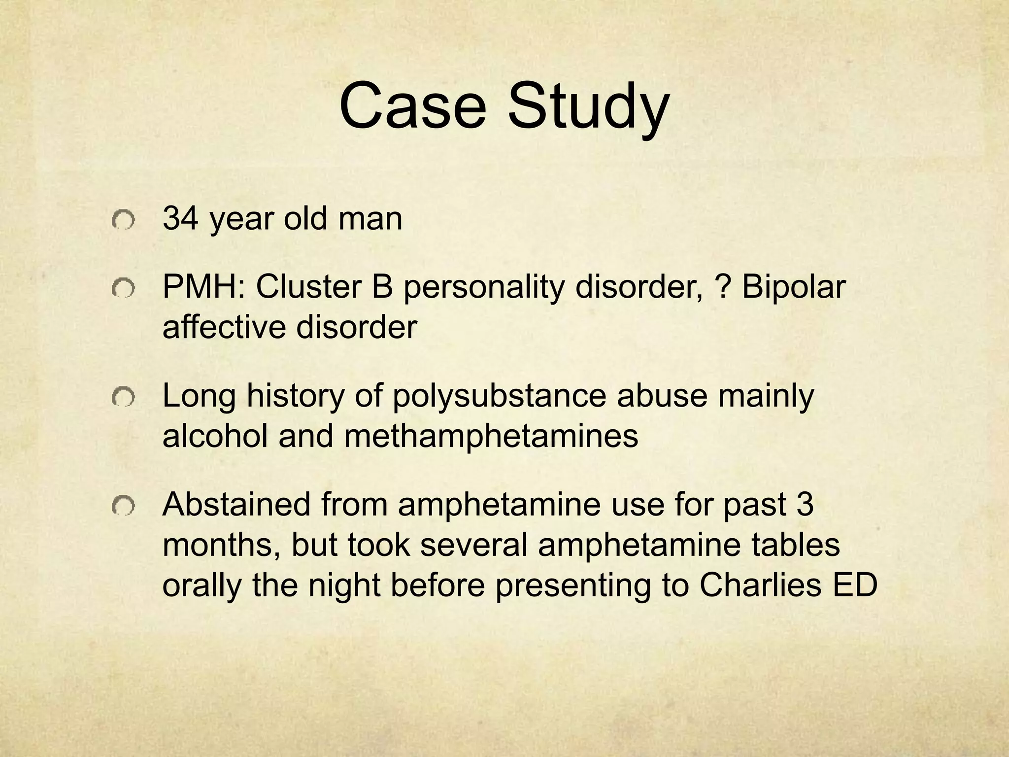Case Study
34 year old man
PMH: Cluster B personality disorder, ? Bipolar
affective disorder
Long history of polysubstance abuse mainly
alcohol and methamphetamines
Abstained from amphetamine use for past 3
months, but took several amphetamine tables
orally the night before presenting to Charlies ED
 