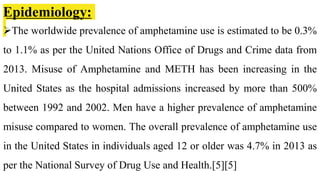 Epidemiology:
The worldwide prevalence of amphetamine use is estimated to be 0.3%
to 1.1% as per the United Nations Office of Drugs and Crime data from
2013. Misuse of Amphetamine and METH has been increasing in the
United States as the hospital admissions increased by more than 500%
between 1992 and 2002. Men have a higher prevalence of amphetamine
misuse compared to women. The overall prevalence of amphetamine use
in the United States in individuals aged 12 or older was 4.7% in 2013 as
per the National Survey of Drug Use and Health.[5][5]
 