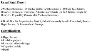 Usual Fatal Dose:-
Methamphetamine - 28 mg/Kg and for Amphetamine’s - 150 Mg To 2 Grams.
However, Because of Tolerance, Addicts Can Tolerate Up To 5 Grams (Single IV
Dose), Or 15 gm/Day (Smoke able Methamphetamine).
Death Due To Amphetamine Toxicity Most Commonly Results From Arrhythmias,
Hyperthermia, Or Intracerebral Damage.
Complication:-
Hyperthermia
Rhabdomyolysis
Liver and kidney damage
Cognitive deficit
Death
 