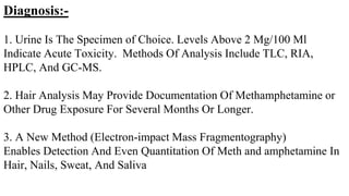 Diagnosis:-
1. Urine Is The Specimen of Choice. Levels Above 2 Mg/100 Ml
Indicate Acute Toxicity. Methods Of Analysis Include TLC, RIA,
HPLC, And GC-MS.
2. Hair Analysis May Provide Documentation Of Methamphetamine or
Other Drug Exposure For Several Months Or Longer.
3. A New Method (Electron-impact Mass Fragmentography)
Enables Detection And Even Quantitation Of Meth and amphetamine In
Hair, Nails, Sweat, And Saliva
 