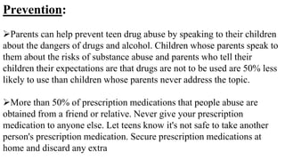 Prevention:
Parents can help prevent teen drug abuse by speaking to their children
about the dangers of drugs and alcohol. Children whose parents speak to
them about the risks of substance abuse and parents who tell their
children their expectations are that drugs are not to be used are 50% less
likely to use than children whose parents never address the topic.
More than 50% of prescription medications that people abuse are
obtained from a friend or relative. Never give your prescription
medication to anyone else. Let teens know it's not safe to take another
person's prescription medication. Secure prescription medications at
home and discard any extra
 