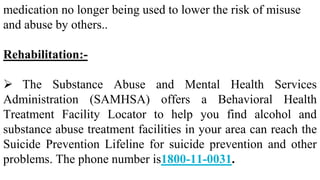 medication no longer being used to lower the risk of misuse
and abuse by others..
Rehabilitation:-
 The Substance Abuse and Mental Health Services
Administration (SAMHSA) offers a Behavioral Health
Treatment Facility Locator to help you find alcohol and
substance abuse treatment facilities in your area can reach the
Suicide Prevention Lifeline for suicide prevention and other
problems. The phone number is1800-11-0031.
 
