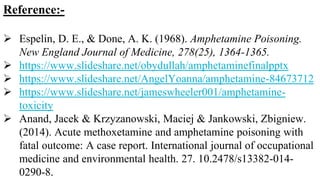 Reference:-
 Espelin, D. E., & Done, A. K. (1968). Amphetamine Poisoning.
New England Journal of Medicine, 278(25), 1364-1365.
 https://www.slideshare.net/obydullah/amphetaminefinalpptx
 https://www.slideshare.net/AngelYoanna/amphetamine-84673712
 https://www.slideshare.net/jameswheeler001/amphetamine-
toxicity
 Anand, Jacek & Krzyzanowski, Maciej & Jankowski, Zbigniew.
(2014). Acute methoxetamine and amphetamine poisoning with
fatal outcome: A case report. International journal of occupational
medicine and environmental health. 27. 10.2478/s13382-014-
0290-8.
 