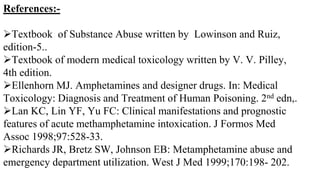 References:-
Textbook of Substance Abuse written by Lowinson and Ruiz,
edition-5..
Textbook of modern medical toxicology written by V. V. Pilley,
4th edition.
Ellenhorn MJ. Amphetamines and designer drugs. In: Medical
Toxicology: Diagnosis and Treatment of Human Poisoning. 2nd edn,.
Lan KC, Lin YF, Yu FC: Clinical manifestations and prognostic
features of acute methamphetamine intoxication. J Formos Med
Assoc 1998;97:528-33.
Richards JR, Bretz SW, Johnson EB: Metamphetamine abuse and
emergency department utilization. West J Med 1999;170:198- 202.
 