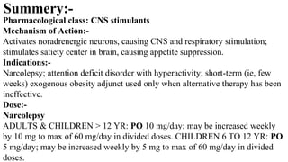 Pharmacological class: CNS stimulants
Mechanism of Action:-
Activates noradrenergic neurons, causing CNS and respiratory stimulation;
stimulates satiety center in brain, causing appetite suppression.
Indications:-
Narcolepsy; attention deficit disorder with hyperactivity; short-term (ie, few
weeks) exogenous obesity adjunct used only when alternative therapy has been
ineffective.
Dose:-
Narcolepsy
ADULTS & CHILDREN > 12 YR: PO 10 mg/day; may be increased weekly
by 10 mg to max of 60 mg/day in divided doses. CHILDREN 6 TO 12 YR: PO
5 mg/day; may be increased weekly by 5 mg to max of 60 mg/day in divided
doses.
Summery:-
 