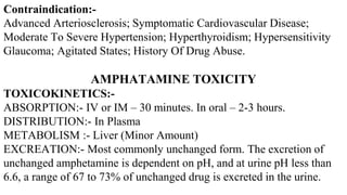 Contraindication:-
Advanced Arteriosclerosis; Symptomatic Cardiovascular Disease;
Moderate To Severe Hypertension; Hyperthyroidism; Hypersensitivity
Glaucoma; Agitated States; History Of Drug Abuse.
AMPHATAMINE TOXICITY
TOXICOKINETICS:-
ABSORPTION:- IV or IM – 30 minutes. In oral – 2-3 hours.
DISTRIBUTION:- In Plasma
METABOLISM :- Liver (Minor Amount)
EXCREATION:- Most commonly unchanged form. The excretion of
unchanged amphetamine is dependent on pH, and at urine pH less than
6.6, a range of 67 to 73% of unchanged drug is excreted in the urine.
 