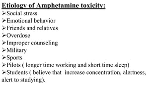 Etiology of Amphetamine toxicity:
Social stress
Emotional behavior
Friends and relatives
Overdose
Improper counseling
Military
Sports
Pilots ( longer time working and short time sleep)
Students ( believe that increase concentration, alertness,
alert to studying).
 