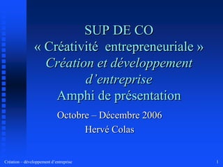 SUP DE CO « Créativité  entrepreneuriale » Création et développement d’entrepriseAmphi de présentation Octobre – Décembre 2006 Hervé Colas 