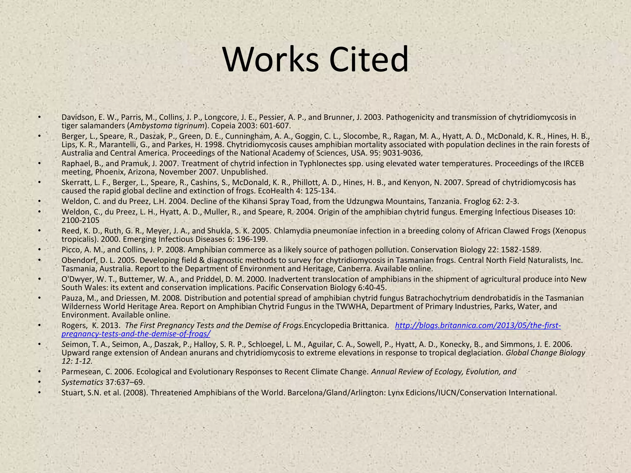 Works Cited
• Davidson, E. W., Parris, M., Collins, J. P., Longcore, J. E., Pessier, A. P., and Brunner, J. 2003. Pathogenicity and transmission of chytridiomycosis in
tiger salamanders (Ambystoma tigrinum). Copeia 2003: 601-607.
• Berger, L., Speare, R., Daszak, P., Green, D. E., Cunningham, A. A., Goggin, C. L., Slocombe, R., Ragan, M. A., Hyatt, A. D., McDonald, K. R., Hines, H. B.,
Lips, K. R., Marantelli, G., and Parkes, H. 1998. Chytridiomycosis causes amphibian mortality associated with population declines in the rain forests of
Australia and Central America. Proceedings of the National Academy of Sciences, USA. 95: 9031-9036.
• Raphael, B., and Pramuk, J. 2007. Treatment of chytrid infection in Typhlonectes spp. using elevated water temperatures. Proceedings of the IRCEB
meeting, Phoenix, Arizona, November 2007. Unpublished.
• Skerratt, L. F., Berger, L., Speare, R., Cashins, S., McDonald, K. R., Phillott, A. D., Hines, H. B., and Kenyon, N. 2007. Spread of chytridiomycosis has
caused the rapid global decline and extinction of frogs. EcoHealth 4: 125-134.
• Weldon, C. and du Preez, L.H. 2004. Decline of the Kihansi Spray Toad, from the Udzungwa Mountains, Tanzania. Froglog 62: 2-3.
• Weldon, C., du Preez, L. H., Hyatt, A. D., Muller, R., and Speare, R. 2004. Origin of the amphibian chytrid fungus. Emerging Infectious Diseases 10:
2100-2105
• Reed, K. D., Ruth, G. R., Meyer, J. A., and Shukla, S. K. 2005. Chlamydia pneumoniae infection in a breeding colony of African Clawed Frogs (Xenopus
tropicalis). 2000. Emerging Infectious Diseases 6: 196-199.
• Picco, A. M., and Collins, J. P. 2008. Amphibian commerce as a likely source of pathogen pollution. Conservation Biology 22: 1582-1589.
• Obendorf, D. L. 2005. Developing field & diagnostic methods to survey for chytridiomycosis in Tasmanian frogs. Central North Field Naturalists, Inc.
Tasmania, Australia. Report to the Department of Environment and Heritage, Canberra. Available online.
• O'Dwyer, W. T., Buttemer, W. A., and Priddel, D. M. 2000. Inadvertent translocation of amphibians in the shipment of agricultural produce into New
South Wales: its extent and conservation implications. Pacific Conservation Biology 6:40-45.
• Pauza, M., and Driessen, M. 2008. Distribution and potential spread of amphibian chytrid fungus Batrachochytrium dendrobatidis in the Tasmanian
Wilderness World Heritage Area. Report on Amphibian Chytrid Fungus in the TWWHA, Department of Primary Industries, Parks, Water, and
Environment. Available online.
• Rogers, K. 2013. The First Pregnancy Tests and the Demise of Frogs.Encyclopedia Brittanica. http://blogs.britannica.com/2013/05/the-first-
pregnancy-tests-and-the-demise-of-frogs/
• Seimon, T. A., Seimon, A., Daszak, P., Halloy, S. R. P., Schloegel, L. M., Aguilar, C. A., Sowell, P., Hyatt, A. D., Konecky, B., and Simmons, J. E. 2006.
Upward range extension of Andean anurans and chytridiomycosis to extreme elevations in response to tropical deglaciation. Global Change Biology
12: 1-12.
• Parmesean, C. 2006. Ecological and Evolutionary Responses to Recent Climate Change. Annual Review of Ecology, Evolution, and
• Systematics 37:637–69.
• Stuart, S.N. et al. (2008). Threatened Amphibians of the World. Barcelona/Gland/Arlington: Lynx Edicions/IUCN/Conservation International.
 