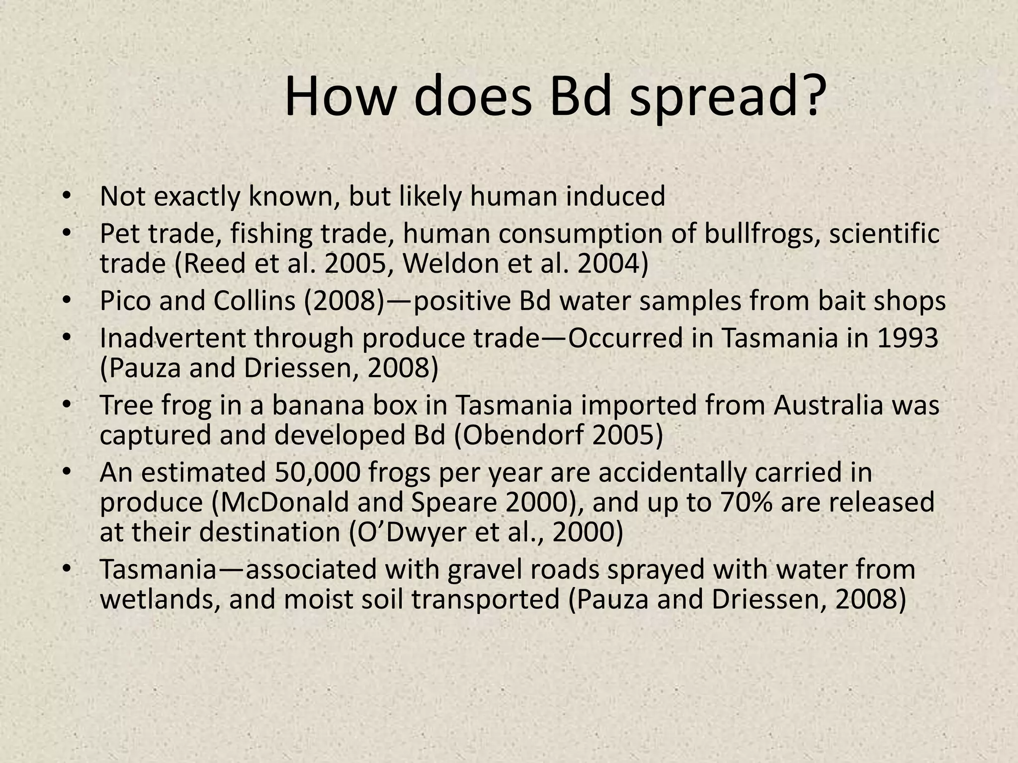 How does Bd spread?
• Not exactly known, but likely human induced
• Pet trade, fishing trade, human consumption of bullfrogs, scientific
trade (Reed et al. 2005, Weldon et al. 2004)
• Pico and Collins (2008)—positive Bd water samples from bait shops
• Inadvertent through produce trade—Occurred in Tasmania in 1993
(Pauza and Driessen, 2008)
• Tree frog in a banana box in Tasmania imported from Australia was
captured and developed Bd (Obendorf 2005)
• An estimated 50,000 frogs per year are accidentally carried in
produce (McDonald and Speare 2000), and up to 70% are released
at their destination (O’Dwyer et al., 2000)
• Tasmania—associated with gravel roads sprayed with water from
wetlands, and moist soil transported (Pauza and Driessen, 2008)
 
