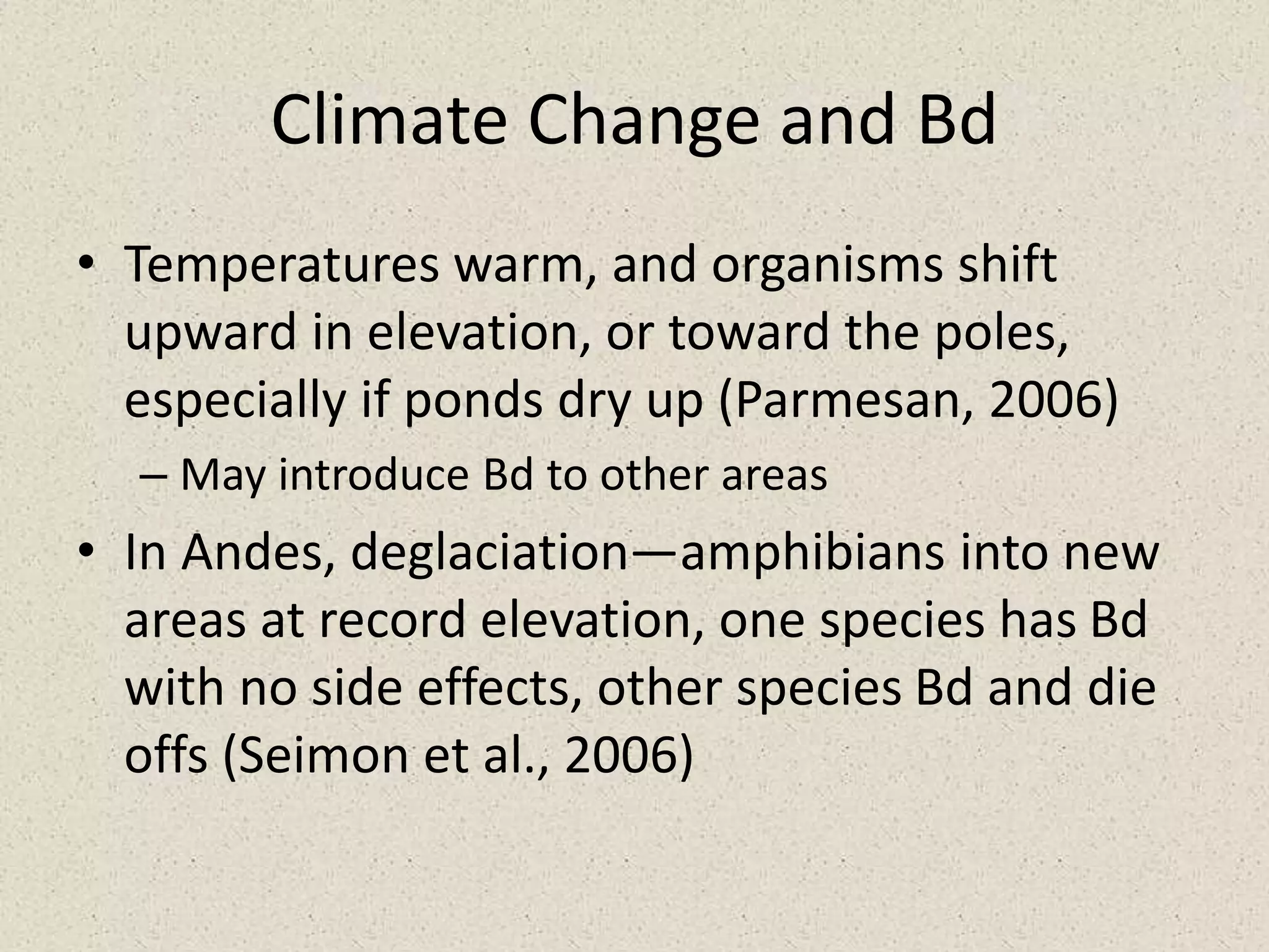 Climate Change and Bd
• Temperatures warm, and organisms shift
upward in elevation, or toward the poles,
especially if ponds dry up (Parmesan, 2006)
– May introduce Bd to other areas
• In Andes, deglaciation—amphibians into new
areas at record elevation, one species has Bd
with no side effects, other species Bd and die
offs (Seimon et al., 2006)
 