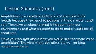 Lesson Summary (cont.)
Amphibians are excellent indicators of environmental
health because they react to poisons in the air, water, and
soil. They give us clues to what is happening in our
environment and what we need to do to make it safe for all
creatures.
Have you thought about how you would see the world as an
amphibian? The view might be rather blurry - no long
range views here!
 